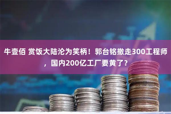 牛壹佰 赏饭大陆沦为笑柄！郭台铭撤走300工程师，国内200亿工厂要黄了？