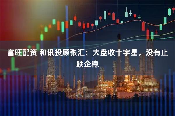 富旺配资 和讯投顾张汇：大盘收十字星，没有止跌企稳