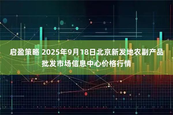 启盈策略 2025年9月18日北京新发地农副产品批发市场信息中心价格行情