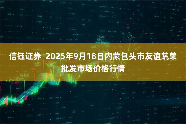 信钰证券  2025年9月18日内蒙包头市友谊蔬菜批发市场价格行情