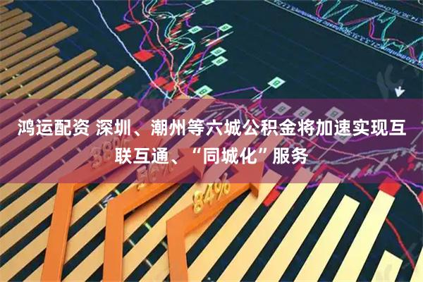 鸿运配资 深圳、潮州等六城公积金将加速实现互联互通、“同城化”服务