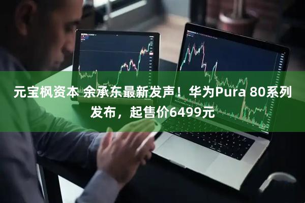 元宝枫资本 余承东最新发声！华为Pura 80系列发布，起售价6499元