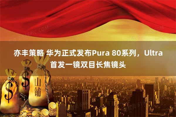 亦丰策略 华为正式发布Pura 80系列，Ultra首发一镜双目长焦镜头