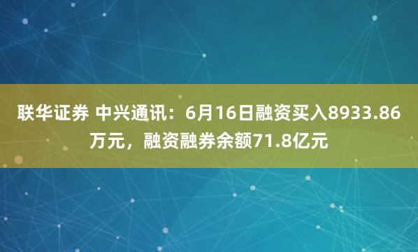 联华证券 中兴通讯：6月16日融资买入8933.86万元，融资融券余额71.8亿元