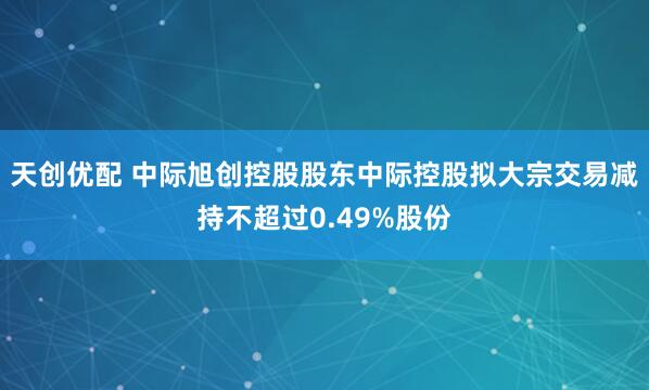 天创优配 中际旭创控股股东中际控股拟大宗交易减持不超过0.49%股份