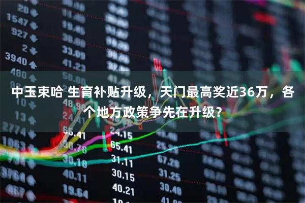 中玉束哈 生育补贴升级，天门最高奖近36万，各个地方政策争先在升级？