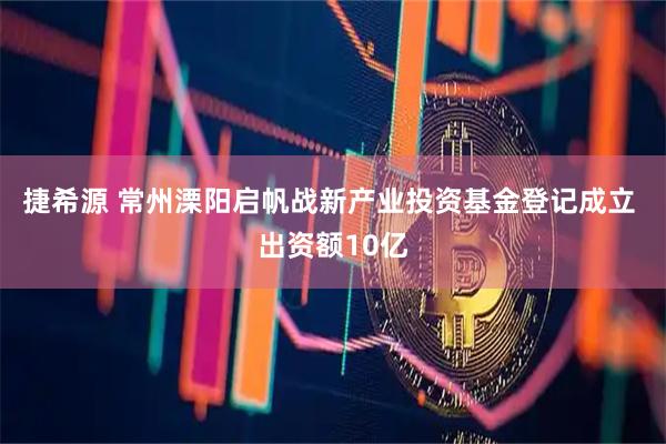捷希源 常州溧阳启帆战新产业投资基金登记成立 出资额10亿