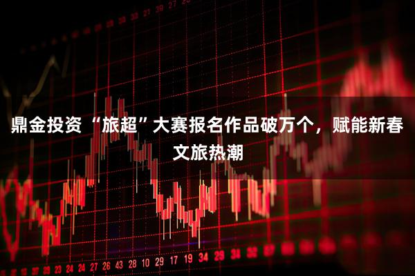 鼎金投资 “旅超”大赛报名作品破万个，赋能新春文旅热潮
