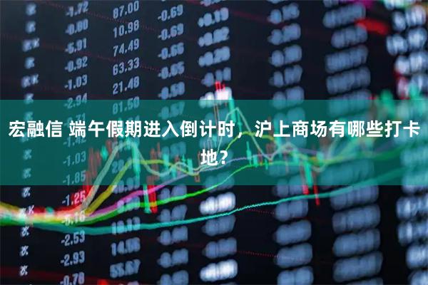 宏融信 端午假期进入倒计时，沪上商场有哪些打卡地？