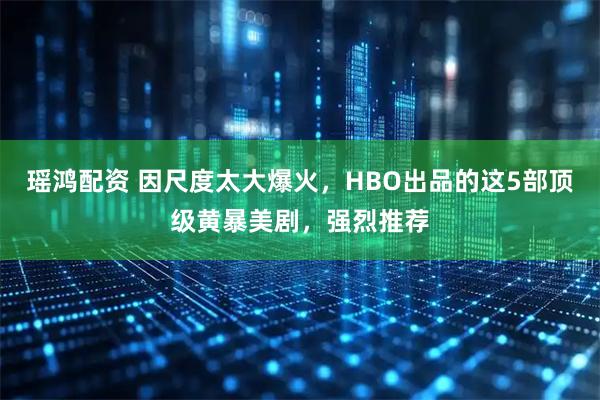瑶鸿配资 因尺度太大爆火，HBO出品的这5部顶级黄暴美剧，强烈推荐