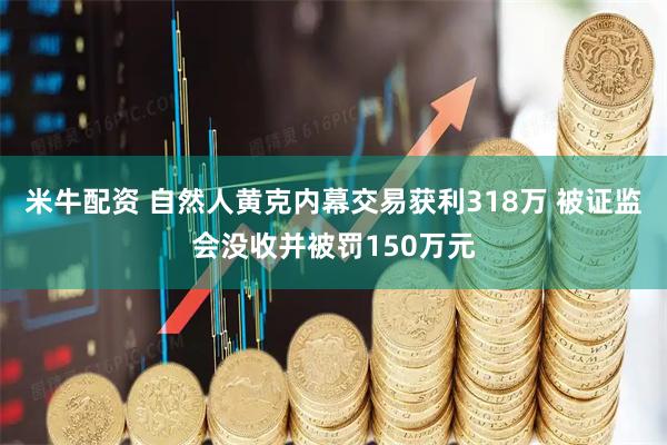米牛配资 自然人黄克内幕交易获利318万 被证监会没收并被罚150万元