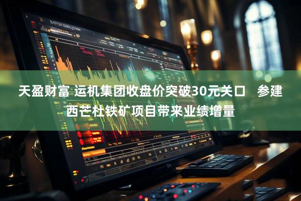 天盈财富 运机集团收盘价突破30元关口   参建西芒杜铁矿项目带来业绩增量