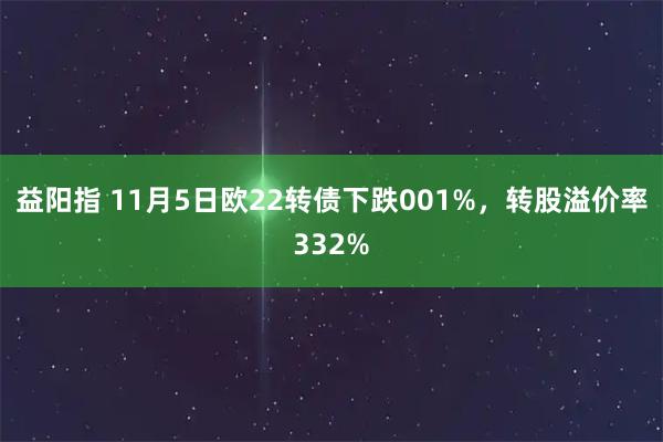 益阳指 11月5日欧22转债下跌001%，转股溢价率332%