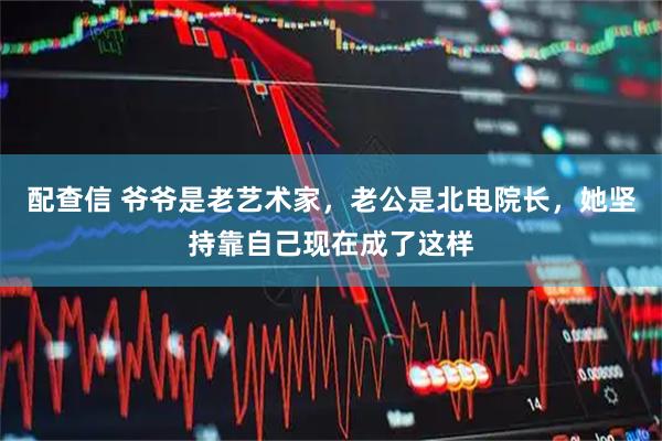 配查信 爷爷是老艺术家，老公是北电院长，她坚持靠自己现在成了这样
