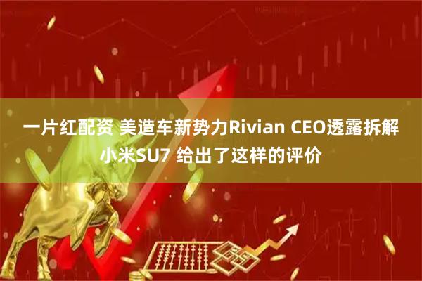 一片红配资 美造车新势力Rivian CEO透露拆解小米SU7 给出了这样的评价
