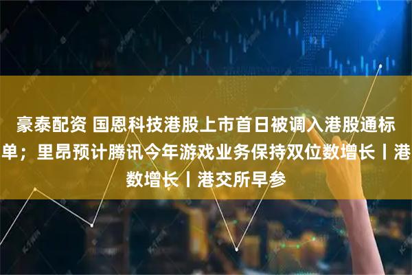 豪泰配资 国恩科技港股上市首日被调入港股通标的证券名单；里昂预计腾讯今年游戏业务保持双位数增长丨港交所早参